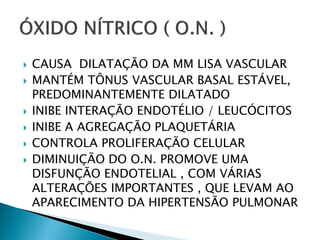    CAUSA DILATAÇÃO DA MM LISA VASCULAR
   MANTÉM TÔNUS VASCULAR BASAL ESTÁVEL,
    PREDOMINANTEMENTE DILATADO
   INIBE INTERAÇÃO ENDOTÉLIO / LEUCÓCITOS
   INIBE A AGREGAÇÃO PLAQUETÁRIA
   CONTROLA PROLIFERAÇÃO CELULAR
   DIMINUIÇÃO DO O.N. PROMOVE UMA
    DISFUNÇÃO ENDOTELIAL , COM VÁRIAS
    ALTERAÇÕES IMPORTANTES , QUE LEVAM AO
    APARECIMENTO DA HIPERTENSÃO PULMONAR
 