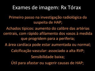 Exames de imagem: Rx Tórax
   Primeiro passo na investigação radiológica da
                   suspeita de HAP;
  Achados típicos: aumento do calibre das artérias
centrais, com rápido afilamento dos vasos à medida
           que progridem para a periferia;
 A área cardíaca pode estar aumentada ou normal;
     Calcificação vascular: associado a alta RVP;
                 Sensibilidade baixa;
    Útil para afastar ou sugerir causas de HAP;
 