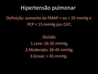 Hipertensão pulmonar
Definição: aumento da PMAP > ou = 25 mmHg e
            PCP < 15 mmHg por CAT;

                  Divisão:
            1.Leve: 26-35 mmHg;
         2.Moderada: 36-45 mmHg;
           3.Grave: > 45 mmHg.
 
