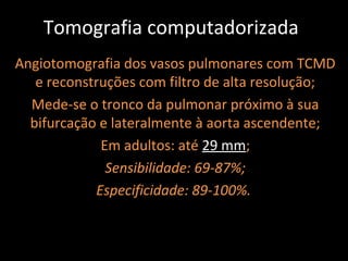 Tomografia computadorizada
Angiotomografia dos vasos pulmonares com TCMD
   e reconstruções com filtro de alta resolução;
  Mede-se o tronco da pulmonar próximo à sua
  bifurcação e lateralmente à aorta ascendente;
             Em adultos: até 29 mm;
              Sensibilidade: 69-87%;
            Especificidade: 89-100%.
 