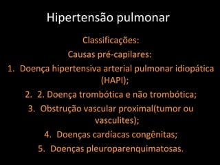 Hipertensão pulmonar
                  Classificações:
               Causas pré-capilares:
1. Doença hipertensiva arterial pulmonar idiopática
                       (HAPI);
    2. 2. Doença trombótica e não trombótica;
     3. Obstrução vascular proximal(tumor ou
                      vasculites);
          4. Doenças cardíacas congênitas;
        5. Doenças pleuroparenquimatosas.
 