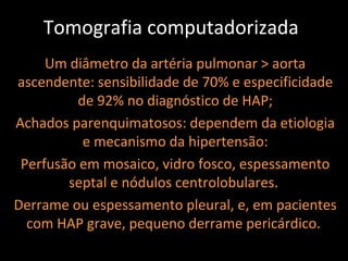 Tomografia computadorizada
     Um diâmetro da artéria pulmonar > aorta
ascendente: sensibilidade de 70% e especificidade
          de 92% no diagnóstico de HAP;
Achados parenquimatosos: dependem da etiologia
           e mecanismo da hipertensão:
 Perfusão em mosaico, vidro fosco, espessamento
        septal e nódulos centrolobulares.
Derrame ou espessamento pleural, e, em pacientes
  com HAP grave, pequeno derrame pericárdico.
 