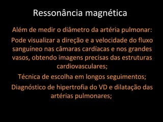 Ressonância magnética
Além de medir o diâmetro da artéria pulmonar:
Pode visualizar a direção e a velocidade do fluxo
sanguíneo nas câmaras cardíacas e nos grandes
vasos, obtendo imagens precisas das estruturas
                cardiovasculares;
  Técnica de escolha em longos seguimentos;
Diagnóstico de hipertrofia do VD e dilatação das
             artérias pulmonares;
 