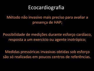 Ecocardiografia
  Método não invasivo mais preciso para avaliar a
               presença de HAP;

Possibilidade de medições durante esforço cardíaco,
   resposta a um exercício ou agente inotrópico;

 Medidas pressóricas invasivas obtidas sob esforço
são só realizadas em poucos centros de referências.
 