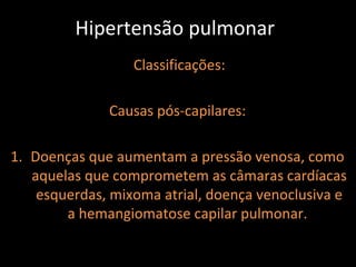 Hipertensão pulmonar
                  Classificações:

              Causas pós-capilares:

1. Doenças que aumentam a pressão venosa, como
   aquelas que comprometem as câmaras cardíacas
    esquerdas, mixoma atrial, doença venoclusiva e
        a hemangiomatose capilar pulmonar.
 