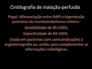 Cintilografia de inalação-perfusão
  Papel: diferenciação entre HAPI e hipertensão
    pulmonar do tromboembolismo crônico:
             Sensibilidade de 90-100%;
            Especificidade de 94-100%.
   Usada em pacientes com contraindicações à
angiotomografia ou, então, para complementar as
             informações radiológicas;
 