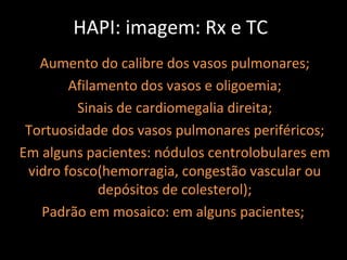 HAPI: imagem: Rx e TC
   Aumento do calibre dos vasos pulmonares;
        Afilamento dos vasos e oligoemia;
         Sinais de cardiomegalia direita;
 Tortuosidade dos vasos pulmonares periféricos;
Em alguns pacientes: nódulos centrolobulares em
 vidro fosco(hemorragia, congestão vascular ou
             depósitos de colesterol);
   Padrão em mosaico: em alguns pacientes;
 