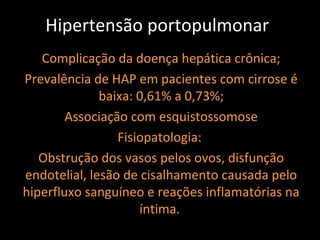 Hipertensão portopulmonar
   Complicação da doença hepática crônica;
Prevalência de HAP em pacientes com cirrose é
              baixa: 0,61% a 0,73%;
        Associação com esquistossomose
                 Fisiopatologia:
   Obstrução dos vasos pelos ovos, disfunção
endotelial, lesão de cisalhamento causada pelo
hiperfluxo sanguíneo e reações inflamatórias na
                     íntima.
 