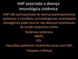 HAP associada a doença
           imunológica sistêmica
HAP não acompanhada de doença parenquimatosa
pulmonar e manifesta na histologia por arteriopatia
plexogênica pode ocorrer nas doenças autoimunes
            do tecido conjuntivo como:
                Esclerose sistêmica;
                       DMTC;
                        LES.
  Vasculites pulmonar raramente cursa com HAP:
                 Takayasu e Behçet
 
