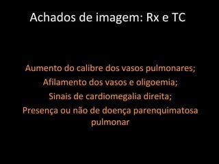 Achados de imagem: Rx e TC


 Aumento do calibre dos vasos pulmonares;
     Afilamento dos vasos e oligoemia;
      Sinais de cardiomegalia direita;
Presença ou não de doença parenquimatosa
                 pulmonar
 