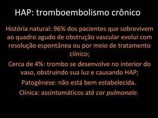 HAP: tromboembolismo crônico
História natural: 96% dos pacientes que sobrevivem
ao quadro agudo de obstrução vascular evolui com
 resolução espontânea ou por meio de tratamento
                       clínico;
 Cerca de 4%: trombo se desenvolve no interior do
     vaso, obstruindo sua luz e causando HAP;
      Patogênese: não está bem estabelecida.
     Clínica: assintomáticos até cor pulmonale.
 