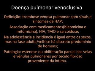 Doença pulmonar venoclusiva
Definição: trombose venosa pulmonar com sinais e
                 sintomas de HAP;
   Associação com medicamentos(bleomicina e
       mitomicina), HIV, TMO e sarcoidose;
Na adolescência a incidência é igual entre os sexos,
mas na fase adulta/velhice há discreto predomínio
                    de homens;
Patologia: estenose ou obliteração parcial das veias
     e vênulas pulmonares por tecido fibroso
              proveniente da íntima.
 