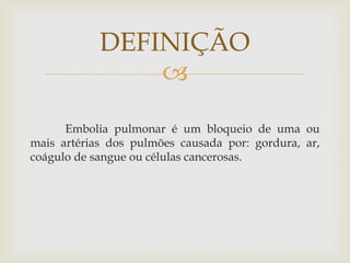 
Embolia pulmonar é um bloqueio de uma ou
mais artérias dos pulmões causada por: gordura, ar,
coágulo de sangue ou células cancerosas.
DEFINIÇÃO
 