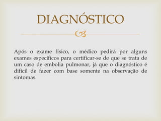 
Após o exame físico, o médico pedirá por alguns
exames específicos para certificar-se de que se trata de
um caso de embolia pulmonar, já que o diagnóstico é
difícil de fazer com base somente na observação de
sintomas.
DIAGNÓSTICO
 
