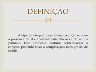 
A hipertensão pulmonar é uma condição em que
a pressão arterial é anormalmente alta nas artérias dos
pulmões. Esse problema, costuma sobrecarregar o
coração, podendo levar a complicações mais graves de
saúde.
DEFINIÇÃO
 