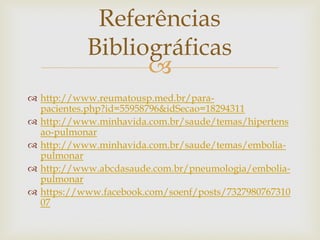 
 http://www.reumatousp.med.br/para-
pacientes.php?id=55958796&idSecao=18294311
 http://www.minhavida.com.br/saude/temas/hipertens
ao-pulmonar
 http://www.minhavida.com.br/saude/temas/embolia-
pulmonar
 http://www.abcdasaude.com.br/pneumologia/embolia-
pulmonar
 https://www.facebook.com/soenf/posts/7327980767310
07
Referências
Bibliográficas
 