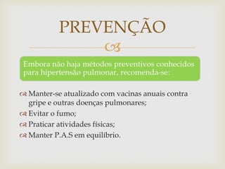 
 Manter-se atualizado com vacinas anuais contra
gripe e outras doenças pulmonares;
 Evitar o fumo;
 Praticar atividades físicas;
 Manter P.A.S em equilíbrio.
PREVENÇÃO
 