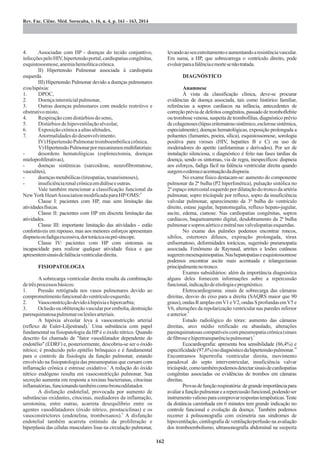 4. Associadas com HP - doenças do tecido conjuntivo,
infecçõespeloHIV,hipertensãoportal,cardiopatiascongênitas,
esquistossomose,anemiahemolíticacrônica.
II) Hipertensão Pulmonar associada à cardiopatia
esquerda.
III) Hipertensão Pulmonar devido a doenças pulmonares
e/ouhipóxia:
1. DPOC,
2. Doençaintersticialpulmonar,
3. Outras doenças pulmonares com modelo restritivo e
obstrutivomisto,
4. Respiraçãocomdistúrbiosdosono,
5. Distúrbiosdehipoventilaçãoalveolar,
6. Exposiçãocrônicaaaltasaltitudes,
7. Anormalidadesdodesenvolvimento.
IV) HipertensãoPulmonartromboembólicacrônica.
V)HipertensãoPulmonarpormecanismosmultifatoriais:
- desordens hematológicas (esplenectomia, doenças
mieloproliferativas),
- doenças sistêmicas (sarcoidose, neurofibromatose,
vasculites),
- doençasmetabólicas(tireopatias,tesaurismoses),
- insuficiênciarenalcrônicaemdiáliseeoutras.
Vale também mencionar a classificação funcional da
6
NewYorkHeartAssociationmodificadaparaHP/OMS:
Classe I: pacientes com HP, mas sem limitação das
atividadesfísicas.
Classe II: pacientes com HP em discreta limitação das
atividades.
Classe III: importante limitação das atividades - estão
confortáveis em repouso, mas aos menores esforços apresentam
dispneiaoufadigaexcessiva,dortorácicaoupré-síncope.
Classe IV: pacientes com HP com sintomas ou
incapacidade para realizar qualquer atividade física e que
apresentemsinaisdefalênciaventriculardireita.
FISIOPATOLOGIA
A sobrecarga ventricular direita resulta da combinação
detrêsprocessosbásicos:
1. Pressão retrógrada nos vasos pulmonares devido ao
comprometimentofuncionaldoventrículoesquerdo;
2. Vasoconstricçãodevidoàhipóxiaehipercarbia;
3. Oclusãoouobliteraçãovascularporembolia,destruição
parenquimatosapulmonaroulesõesarteriais.
A hipóxia alveolar leva à vasoconstricção arterial
7
(reflexo de Euler-Liljestrand). Uma substância com papel
fundamental na fisiopatologia da HP é o óxido nítrico. Quando
descrito foi chamado de "fator vasodilatador dependente do
endotélio" (EDRF) e, posteriormente, descobriu-se ser o óxido
nítrico; é produzido pelo epitélio brônquico e é fundamental
para o controle da fisiologia da função pulmonar, estando
envolvido na fisiopatologia das pneumopatias que cursam com
1
inflamação crônica e estresse oxidativo. A redução do óxido
nítrico endógeno resulta em vasoconstricção pulmonar. Sua
secreção aumenta em resposta a toxinas bacterianas, citocinas
inflamatórias,funcionandotambémcomobroncodilatador.
A disfunção endotelial, provocada por aumento de
substâncias oxidantes, citocinas, mediadores da inflamação,
serotonina, entre outras, acarreta desequilíbrio entre os
agentes vasodilatadores (óxido nítrico, prostaciclinas) e os
8
vasoconstrictores (endotelina, tromboxanos). A disfunção
endotelial também acarreta estímulo da proliferação e
hiperplasia das células musculares lisas na circulação pulmonar,
levandoaoseuestreitamentoeaumentandoaresistênciavascular.
Em suma, a HP, que sobrecarrega o ventrículo direito, pode
evoluirparaafalênciaemortesenãotratada.
DIAGNÓSTICO
Anamnese
À vista da classificação clínica, deve-se procurar
evidências de doença associada, tais como histórico familiar,
referências a sopros cardíacos na infância, antecedentes de
correção prévia de defeitos congênitos, passado de tromboflebite
ou trombose venosa, suspeita de trombofilias, diagnóstico prévio
decolagenoses(lúpuseritematososistêmico,esclerosesistêmica,
especialmente), doenças hematológicas, exposição prolongada a
poluentes (fumantes, poeira, sílica), esquistossomose, sorologia
positiva para viroses (HIV, hepatites B e C) ou uso de
moderadores do apetite (anfetaminas e derivados). Por ser de
instalação silenciosa, o diagnóstico é feito nas fases tardias da
doença, sendo os sintomas, via de regra, inespecíficos: dispneia
aos esforços, fadiga fácil na falência ventricular direita quando
surgemoedemaeacentuaçãodadispneia.
No exame físico destacam-se: aumento do componente
pulmonar da 2ª bulha (P2 hiperfonética), pulsação sistólica no
2ºespaçointercostalesquerdopordilataçãodotroncodaartéria
pulmonar, sopro tricúspide por refluxo, sopro da insuficiência
valvular pulmonar, aparecimento da 3ª bulha do ventrículo
direito, estase jugular, hepatomegalia, refluxo hepato-jugular,
ascite, edema, cianose. Nas cardiopatias congênitas, sopros
cardíacos, baqueteamento digital, desdobramento da 2ª bulha
pulmonaresoprosaórticoemitralnasvalvulopatiasesquerdas.
No exame dos pulmões podemos encontrar roncos,
sibilos, estertores difusos, expiração prolongada, tórax
enfisematoso, deformidades torácicas, sugerindo pneumopatia
associada. Fenômeno de Raynaud, artrites e lesões cutâneas
sugeremmesenquimopatias.Nashepatopatiaseesquistossomose
podemos encontrar ascite mais acentuada e telangectasias
principalmentenotronco.
Exames subsidiários: além da importância diagnóstica
alguns deles fornecem informações sobre a repercussão
funcional,indicaçãodeetiologiaeprognóstico.
Eletrocardiograma: sinais de sobrecarga das câmaras
direitas, desvio do eixo para a direita (SAQRS maior que 90
graus),ondasRamplasemV1eV2,ondasSprofundasemV5e
V6, alterações da repolarização ventricular nas paredes inferior
9
eanterior.
Estudo radiológico do tórax: aumento das câmaras
direitas, arco médio retificado ou abaulado, alterações
parenquimatosascompatíveiscompneumopatiacrônica(sinais
3
defibroseehipertransparênciapulmonar).
Ecocardiografia: apresenta boa sensibilidade (86,4%) e
10
especificidade(97,6%)nodiagnósticodahipertensãopulmonar.
Encontramos hipertrofia ventricular direita, movimento
paradoxal do septo interventricular, insuficiência valvar
tricúspide,comotambémpodemosdetectarsinaisdecardiopatias
congênitas associadas ou evidências de trombos em câmaras
direitas.
Provasdefunçãorespiratória:degrandeimportânciapara
avaliarafunçãopulmonarearepercussãofuncional,podendoser
instrumentovaliosoparacomprovarrespostasterapêuticas.Teste
da distância caminhada em 6 minutos tem grande indicação no
5
controle funcional e evolução da doença. Também podemos
recorrer à polissonografia com oximetria nas síndromes de
hipoventilação, cintilografia de ventilação/perfusão na avaliação
dos tromboembolismo, ultrassonografia abdominal na suspeita
 
