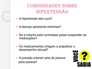 Curiosidades Sobre
Hipertensão
 A hipertensão tem cura?
 A doença apresenta sintomas?
 Se a mesma está controlada posso suspender as
medicações?
 Os medicamentos chegam a prejudicar o
desempenho sexual?
 A pressão arterial varia de pessoa
para pessoa?
 