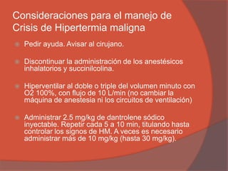 Consideraciones para el manejo de
Crisis de Hipertermia maligna
 Pedir ayuda. Avisar al cirujano.
 Discontinuar la administración de los anestésicos
inhalatorios y succinilcolina.
 Hiperventilar al doble o triple del volumen minuto con
O2 100%, con flujo de 10 L/min (no cambiar la
máquina de anestesia ni los circuitos de ventilación)
 Administrar 2.5 mg/kg de dantrolene sódico
inyectable. Repetir cada 5 a 10 min, titulando hasta
controlar los signos de HM. A veces es necesario
administrar más de 10 mg/kg (hasta 30 mg/kg).
 