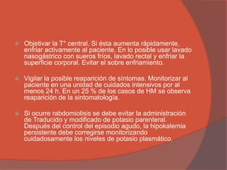  Objetivar la T° central. Si ésta aumenta rápidamente,
enfriar activamente al paciente. En lo posible usar lavado
nasogástrico con sueros fríos, lavado rectal y enfriar la
superficie corporal. Evitar el sobre enfriamiento.
 Vigilar la posible reaparición de síntomas. Monitorizar al
paciente en una unidad de cuidados intensivos por al
menos 24 h. En un 25 % de los casos de HM se observa
reaparición de la sintomatología.
 Si ocurre rabdomiolisis se debe evitar la administración
de Traducido y modificado de potasio parenteral.
Después del control del episodio agudo, la hipokalemia
persistente debe corregirse monitorizando
cuidadosamente los niveles de potasio plasmático.
 