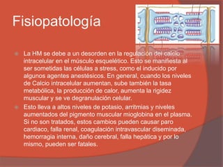 Fisiopatología
 La HM se debe a un desorden en la regulación del calcio
intracelular en el músculo esquelético. Esto se manifiesta al
ser sometidas las células a stress, como el inducido por
algunos agentes anestésicos. En general, cuando los niveles
de Calcio intracelular aumentan, sube también la tasa
metabólica, la producción de calor, aumenta la rigidez
muscular y se ve degranulación celular.
 Esto lleva a altos niveles de potasio, arritmias y niveles
aumentados del pigmento muscular mioglobina en el plasma.
Si no son tratados, estos cambios pueden causar paro
cardiaco, falla renal, coagulación intravascular diseminada,
hemorragia interna, daño cerebral, falla hepática y por lo
mismo, pueden ser fatales.
 