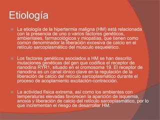 Etiología
 La etiología de la hipertermia maligna (HM) está relacionada
con la presencia de uno o varios factores genéticos,
ambientales, farmacológicos y miopatías, que tienen como
común denominador la liberación excesiva de calcio en el
retículo sarcoplasmático del músculo esquelético.
 Los factores genéticos asociados a HM se han descrito
mutaciones genéticas del gen que codifica el receptor de
rianodina RYR1, situado en el cromosoma 19. El receptor de
rianodina es un canal iónico clave en la regulación de la
liberación de calcio del retículo sarcoplasmático durante el
proceso de acoplamiento excitación-contracción.
 La actividad física extrema, así como los ambientes con
temperaturas elevadas favorecen la aparición de isquemia,
anoxia y liberación de calcio del retículo sarcoplasmático, por lo
que incrementan el riesgo de desarrollar HM.
 
