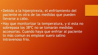 • Debido a la hiperpirexia, el enfriamiento del
paciente es otra de las medidas que pueden
llevarse a cabo.
• Hay que monitorizar la temperatura, y si esta no
sobrepasa los 38ºC no se tomarán medidas
accesorias. Cuando haya que enfriar al paciente
lo más comun es emplear suero salino
intravenoso frío.
 