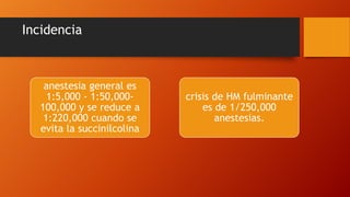Incidencia
anestesia general es
1:5,000 - 1:50,000-
100,000 y se reduce a
1:220,000 cuando se
evita la succinilcolina
crisis de HM fulminante
es de 1/250,000
anestesias.
 