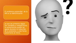 El problema primordial de la
HM es su identificación
ya que los primeros signos
son variables e inespecíficos;
la presentación puede ser
aguda durante la inducción
de la anestesia o unas horas
posteriores al inicio.
 