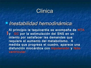 ClinicaClinica
 Inestabilidad hemodinámicaInestabilidad hemodinámica::
Al principio la taquicardia se acompaña de HTA
y GC por la estimulación del SNS en un
intento por satisfacer las demandas que
requiere el aumento del metabolismo. A
medida que progresa el cuadro, aparece una
disfunción miocárdica con hipotensión y fallo
ventricular.
 