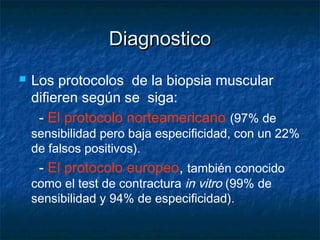 DiagnosticoDiagnostico
 Los protocolos de la biopsia muscular
difieren según se siga:
- El protocolo norteamericano (97% de
sensibilidad pero baja especificidad, con un 22%
de falsos positivos).
- El protocolo europeo, también conocido
como el test de contractura in vitro (99% de
sensibilidad y 94% de especificidad).
 