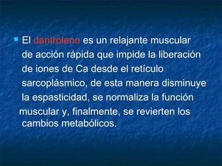  El dantroleno es un relajante muscular
de acción rápida que impide la liberación
de iones de Ca desde el retículo
sarcoplásmico, de esta manera disminuye
la espasticidad, se normaliza la función
muscular y, finalmente, se revierten los
cambios metabólicos.
 