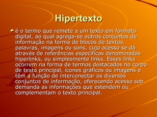 Hipertexto é o termo que remete a um texto em formato digital, ao qual agrega-se outros conjuntos de informação na forma de blocos de textos, palavras, imagens ou sons, cujo acesso se dá através de referências específicas denominadas hiperlinks, ou simplesmente links. Esses links ocorrem na forma de termos destacados no corpo de texto principal, ícones gráficos ou imagens e têm a função de interconectar os diversos conjuntos de informação, oferecendo acesso sob demanda as informações que estendem ou complementam o texto principal.  