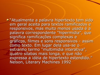 “ Atualmente a palavra hipertexto tem sido em geral aceita para textos ramificados e responsivos, mas muito menos usada é a palavra correspondente "hipermídia", que significa ramificações complexas e gráficos, filmes e sons responsivos - assim como texto. Em lugar dela usa-se o estranho termo "multimídia interativa", quatro sílabas mais longa, e que não expressa a idéia de hipertexto estendido.”   Nelson, Literary Machines 1992 