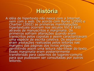 História A idéia de hipertexto não nasce com a Internet, nem com a web. De acordo com Burke (2004) e Chartier (2002) as primeiras manifestações hipertextuais ocorrem nos séculos XVI e XVII através de manuscritos e  marginalia . Os primeiros sofriam alterações quando eram transcritos pelos copistas e assim caracterizavam uma espécie de escrita coletiva. Os segundos eram anotações realizadas pelos leitores nas margens das páginas dos livros antigos, permitindo assim uma leitura não-linear do texto. Essas  marginalia  eram posteriormente transferidas para cadernos de lugares-comuns para que pudessem ser consultadas por outros leitores. 