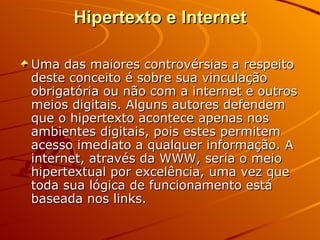 Hipertexto e Internet Uma das maiores controvérsias a respeito deste conceito é sobre sua vinculação obrigatória ou não com a internet e outros meios digitais. Alguns autores defendem que o hipertexto acontece apenas nos ambientes digitais, pois estes permitem acesso imediato a qualquer informação. A internet, através da WWW, seria o meio hipertextual por excelência, uma vez que toda sua lógica de funcionamento está baseada nos links. 