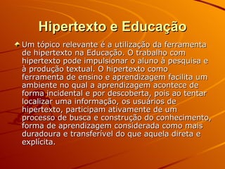 Hipertexto e Educação Um tópico relevante é a utilização da ferramenta de hipertexto na Educação. O trabalho com hipertexto pode impulsionar o aluno à pesquisa e à produção textual. O hipertexto como ferramenta de ensino e aprendizagem facilita um ambiente no qual a aprendizagem acontece de forma incidental e por descoberta, pois ao tentar localizar uma informação, os usuários de hipertexto, participam ativamente de um processo de busca e construção do conhecimento, forma de aprendizagem considerada como mais duradoura e transferível do que aquela direta e explícita. 