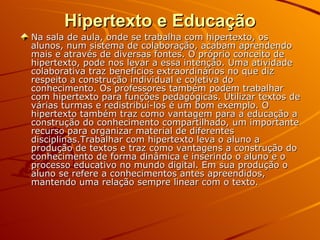 Hipertexto e Educação Na sala de aula, onde se trabalha com hipertexto, os alunos, num sistema de colaboração, acabam aprendendo mais e através de diversas fontes. O próprio conceito de hipertexto, pode nos levar a essa intenção. Uma atividade colaborativa traz benefícios extraordinários no que diz respeito a construção individual e coletiva do conhecimento. Os professores também podem trabalhar com hipertexto para funções pedagógicas. Utilizar textos de várias turmas e redistribuí-los é um bom exemplo. O hipertexto também traz como vantagem para a educação a construção do conhecimento compartilhado, um importante recurso para organizar material de diferentes disciplinas.Trabalhar com hipertexto leva o aluno a produção de textos e traz como vantagens a construção do conhecimento de forma dinâmica e inserindo o aluno e o processo educativo no mundo digital. Em sua produção o aluno se refere a conhecimentos antes apreendidos, mantendo uma relação sempre linear com o texto. 
