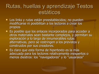 Rutas, huellas y aprendizaje  Testos estáticos Los links y rutas están preestablecidos; no pueden modificarse ni posibilitan a los lectores a crear los propios Es posible que los enlaces incorporados para acceder a otros materiales sean bastante complejos, y permitan su exploración a lo largo de innumerables rutas alternativas, pero se restringen a los previstos y construidos por sus creadores. Es claro que esta forma de hipertexto es la más adecuada para los lectores relativamente inexpertos o menos diestros: los "navegadores" y lo "usuaraios" 