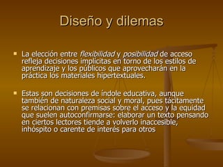Diseño y dilemas La elección entre  flexibilidad  y  posibilidad  de acceso refleja decisiones implícitas en torno de los estilos de aprendizaje y los públicos que aprovecharán en la práctica los materiales hipertextuales. Estas son decisiones de índole educativa, aunque también de naturaleza social y moral, pues tácitamente se relacionan con premisas sobre el acceso y la equidad que suelen autoconfirmarse: elaborar un texto pensando en ciertos lectores tiende a volverlo inaccesible, inhóspito o carente de interés para otros 