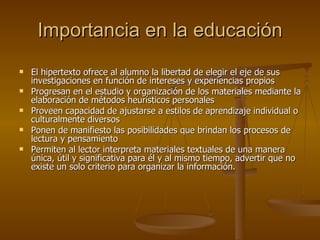 Importancia en la educación El hipertexto ofrece al alumno la libertad de elegir el eje de sus investigaciones en función de intereses y experiencias propios Progresan en el estudio y organización de los materiales mediante la elaboración de métodos heurísticos personales Proveen capacidad de ajustarse a estilos de aprendizaje individual o culturalmente diversos Ponen de manifiesto las posibilidades que brindan los procesos de lectura y pensamiento Permiten al lector interpreta materiales textuales de una manera única, útil y significativa para él y al mismo tiempo, advertir que no existe un solo criterio para organizar la información. 