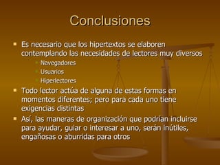Conclusiones Es necesario que los hipertextos se elaboren contemplando las necesidades de lectores muy diversos Navegadores  Usuarios Hiperlectores Todo lector actúa de alguna de estas formas en momentos diferentes; pero para cada uno tiene exigencias distintas Así, las maneras de organización que podrían incluirse para ayudar, guiar o interesar a uno, serán inútiles, engañosas o aburridas para otros 