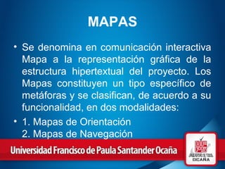 MAPAS
• Se denomina en comunicación interactiva
Mapa a la representación gráfica de la
estructura hipertextual del proyecto. Los
Mapas constituyen un tipo específico de
metáforas y se clasifican, de acuerdo a su
funcionalidad, en dos modalidades:
• 1. Mapas de Orientación
2. Mapas de Navegación
 
