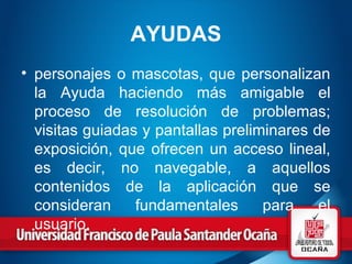 AYUDAS
• personajes o mascotas, que personalizan
la Ayuda haciendo más amigable el
proceso de resolución de problemas;
visitas guiadas y pantallas preliminares de
exposición, que ofrecen un acceso lineal,
es decir, no navegable, a aquellos
contenidos de la aplicación que se
consideran fundamentales para el
usuario.
 