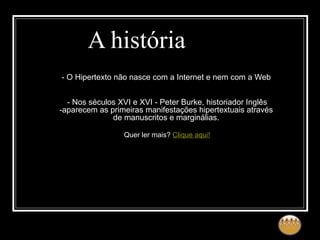 A história - O Hipertexto não nasce com a Internet e nem com a Web - Nos séculos XVI e XVI - Peter Burke, historiador Inglês -aparecem as primeiras manifestações hipertextuais através de manuscritos e marginálias. Quer ler mais?  Clique aqui! 