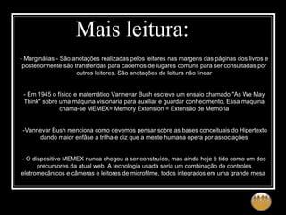 Mais leitura: - Marginálias - São anotações realizadas pelos leitores nas margens das páginas dos livros e posteriormente são transferidas para cadernos de lugares comuns para ser consultadas por outros leitores. São anotações de leitura não linear - Em 1945 o físico e matemático Vannevar Bush escreve um ensaio chamado "As We May Think" sobre uma máquina visionária para auxiliar e guardar conhecimento. Essa máquina chama-se MEMEX= Memory Extension = Extensão de Memória -Vannevar Bush menciona como devemos pensar sobre as bases conceituais do Hipertexto dando maior enfâse a trilha e diz que a mente humana opera por associações - O dispositivo MEMEX nunca chegou a ser construído, mas ainda hoje é tido como um dos precursores da atual web. A tecnologia usada seria um combinação de controles eletromecânicos e câmeras e leitores de microfilme, todos integrados em uma grande mesa  
