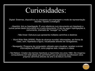 Curiosidades: Digital: Sistemas, dispositivos ou processos que empregam o modo de representação discreta. Oposto a analógico   - Hiperlink, link ou hiperligação: É uma referência num documento em hipertexto a outras partes deste documento ou a outro documento. O ato de seguir hiperligações é, comumente, chamado de "navegar" ou "surfar"   - Não linear: Estrutura que apresenta múltiplos caminhos e destinos   -  Word Wide Web (WWW): Rede de alcance mundial. Informações, em forma de vídeo, som, hipertexto e figura, visualizadas através de navegadores.   - Navegador: Programa de computador utilizado para visualizar, receber e enviar informações da WWW, como páginas web, imagens e vídeos   - Ted Nelson: Criador dos termos hipertexto e hipermídia nos anos 1960. Ele imaginou computadores em rede global que permitiriam que as pessoas escolhessem seus próprios caminhos através da arte e da leitura via links 