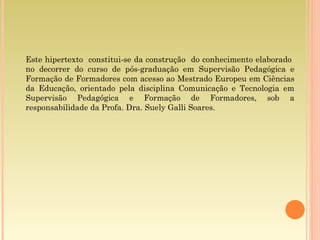 Este hipertexto  constitui-se da construção  do conhecimento elaborado  no decorrer do curso de pós-graduação em Supervisão Pedagógica e Formação de Formadores com acesso ao Mestrado Europeu em Ciências da Educação, orientado pela disciplina Comunicação e Tecnologia em Supervisão Pedagógica e Formação de Formadores, sob a responsabilidade da Profa. Dra. Suely Galli Soares. 