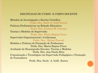DISCIPLINAS DO CURSO  E CORPO DOCENTE Métodos de Investigação e Escrita Científica Profa. Dra. Suely A. Galli Soares Práticas Performativas na Relação Educativa Profa. Dra. Luciana M. Caetano Teorias e Modelos de Supervisão Profa. Dra. Maria Regina Peres Supervisão Organizacional e Leiderança Profa. Dra.  Mirian Pascoal Modelos e Práticas de Formação de Professores Profa. Dra. Maria Regina Peres Avaliação de Desempenho Docente: Teorias e Modelos Profa. Dra. Ana Paula Silva Comunicação e Tecnologias em Supervisão Pedagógica e Formação de Formadores Profa. Dra. Suely  A. Galli  Soares 